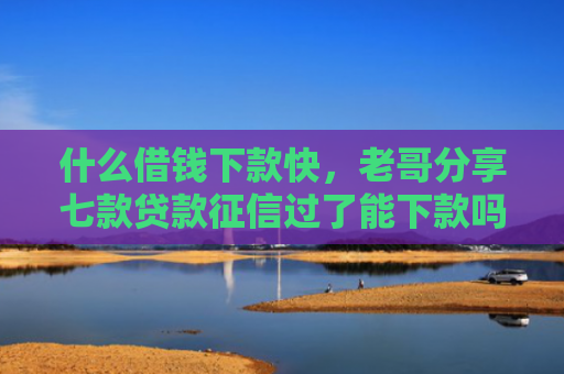 什么借钱下款快，老哥分享七款贷款征信过了能下款吗