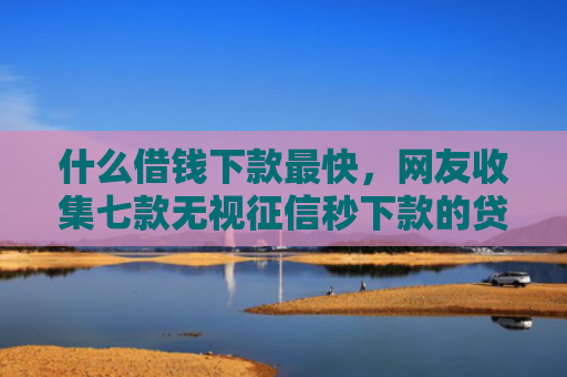什么借钱下款最快，网友收集七款无视征信秒下款的贷款