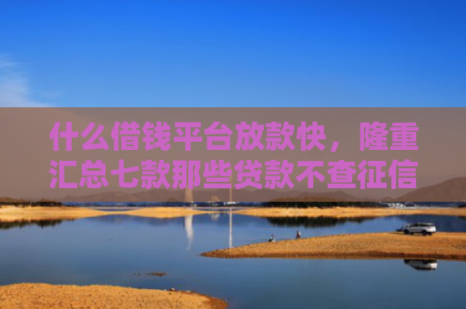 什么借钱平台放款快，隆重汇总七款那些贷款不查征信必下款