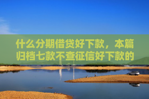 什么分期借贷好下款，本篇归档七款不查征信好下款的贷款
