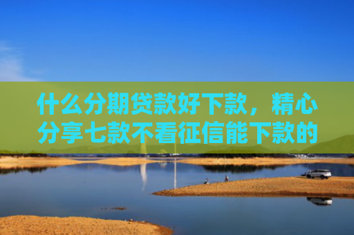 什么分期贷款好下款，精心分享七款不看征信能下款的贷款