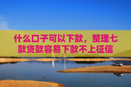 什么口子可以下款，整理七款贷款容易下款不上征信