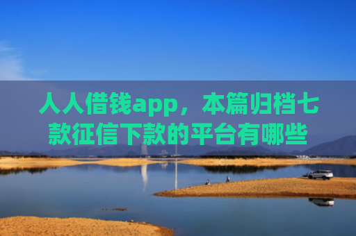 人人借钱app，本篇归档七款征信下款的平台有哪些