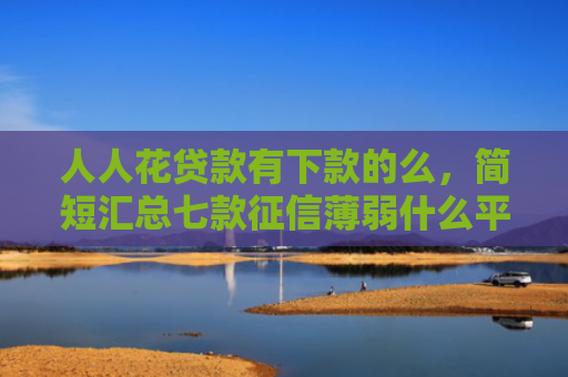 人人花贷款有下款的么，简短汇总七款征信薄弱什么平台能下款