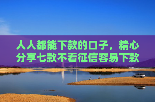 人人都能下款的口子，精心分享七款不看征信容易下款的平台