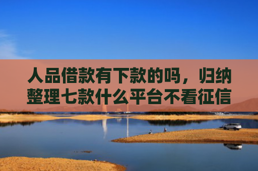 人品借款有下款的吗，归纳整理七款什么平台不看征信秒下款