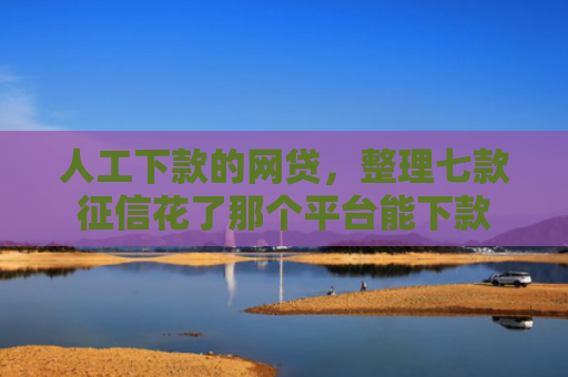 人工下款的网贷，整理七款征信花了那个平台能下款