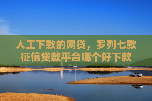人工下款的网贷，罗列七款征信贷款平台哪个好下款