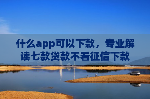 什么app可以下款，专业解读七款贷款不看征信下款