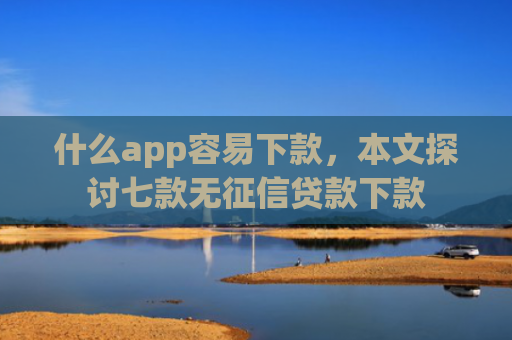 什么app容易下款，本文探讨七款无征信贷款下款