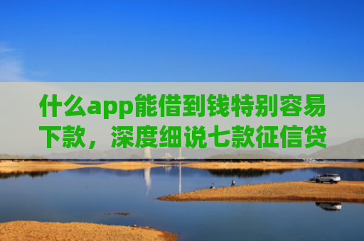 什么app能借到钱特别容易下款，深度细说七款征信贷款下款时间