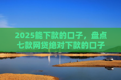 2025能下款的口子，盘点七款网贷绝对下款的口子