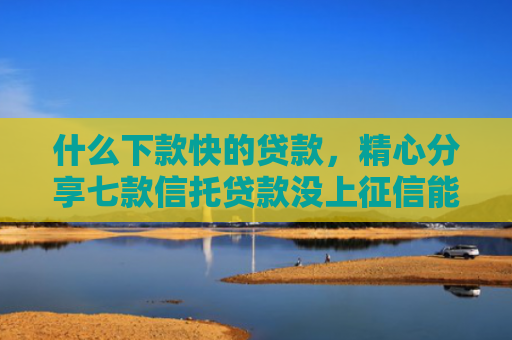 什么下款快的贷款，精心分享七款信托贷款没上征信能下款吗