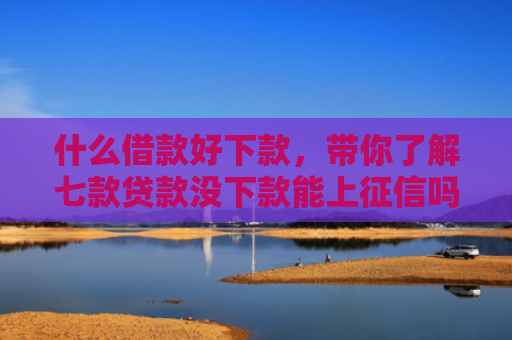 什么借款好下款，带你了解七款贷款没下款能上征信吗