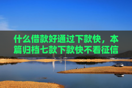 什么借款好通过下款快，本篇归档七款下款快不看征信的贷款