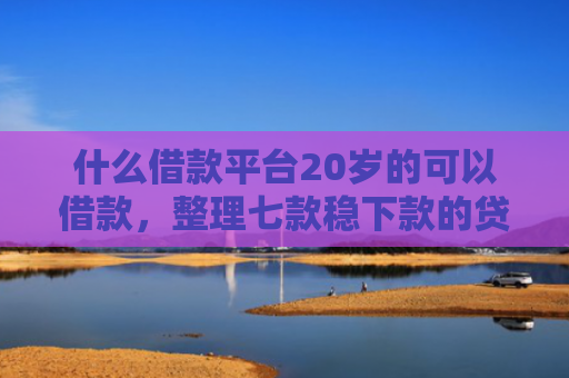 什么借款平台20岁的可以借款，整理七款稳下款的贷款看征信
