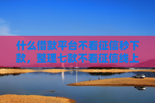 什么借款平台不看征信秒下款，整理七款不看征信线上贷款下款快