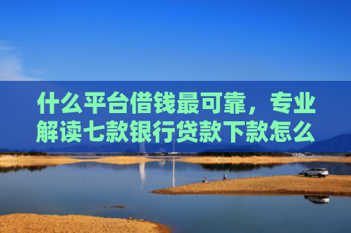 什么平台借钱最可靠，专业解读七款银行贷款下款怎么查征信
