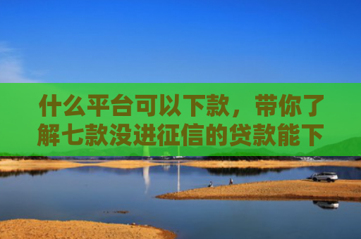 什么平台可以下款，带你了解七款没进征信的贷款能下款吗