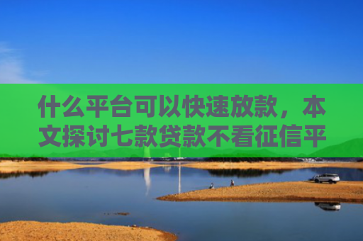 什么平台可以快速放款，本文探讨七款贷款不看征信平台能下款吗