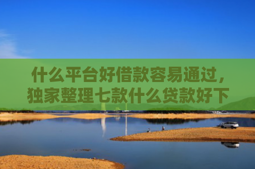什么平台好借款容易通过，独家整理七款什么贷款好下款不查征信