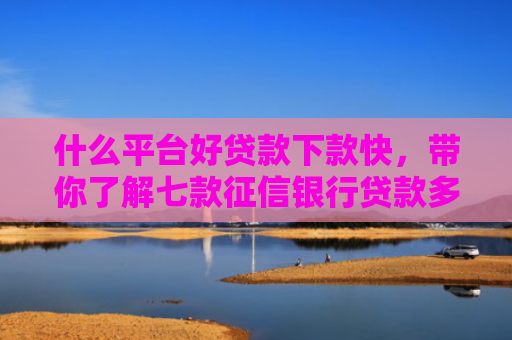 什么平台好贷款下款快，带你了解七款征信银行贷款多久下款