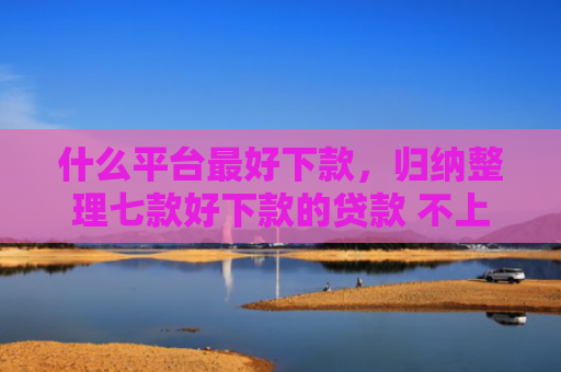 什么平台最好下款，归纳整理七款好下款的贷款 不上征信