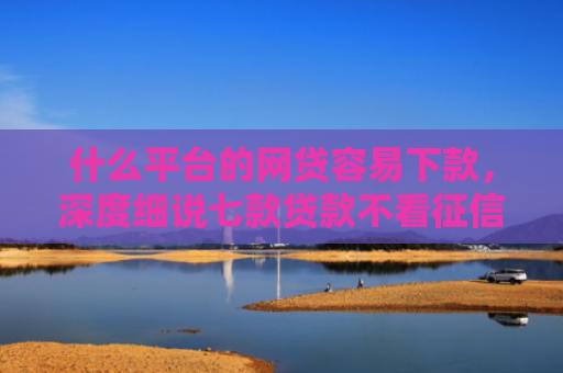 什么平台的网贷容易下款，深度细说七款贷款不看征信逾期下款快