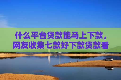 什么平台贷款能马上下款，网友收集七款好下款贷款看征信报告