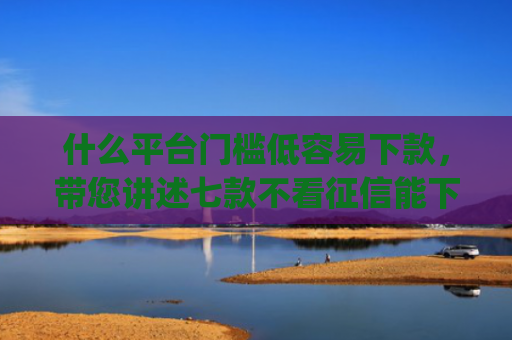 什么平台门槛低容易下款，带您讲述七款不看征信能下款的贷款app