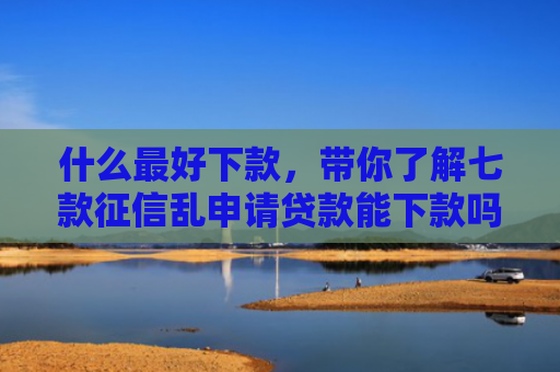什么最好下款，带你了解七款征信乱申请贷款能下款吗