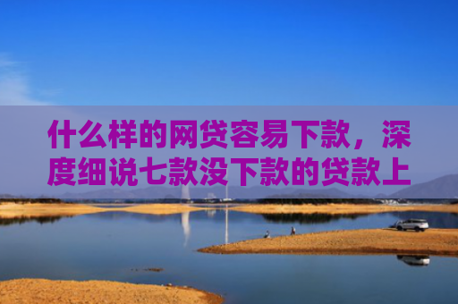 什么样的网贷容易下款，深度细说七款没下款的贷款上征信吗