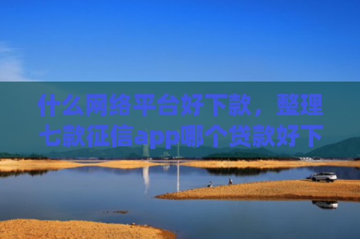 什么网络平台好下款，整理七款征信app哪个贷款好下款