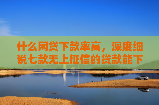 什么网贷下款率高，深度细说七款无上征信的贷款能下款吗