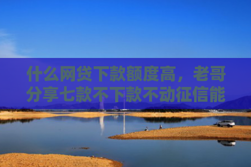 什么网贷下款额度高，老哥分享七款不下款不动征信能贷款吗