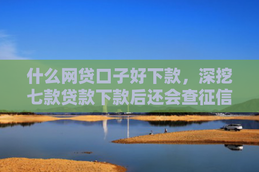 什么网贷口子好下款，深挖七款贷款下款后还会查征信吗
