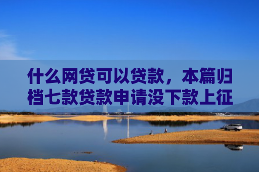 什么网贷可以贷款，本篇归档七款贷款申请没下款上征信吗