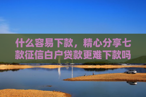 什么容易下款，精心分享七款征信白户贷款更难下款吗