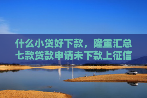 什么小贷好下款，隆重汇总七款贷款申请未下款上征信吗