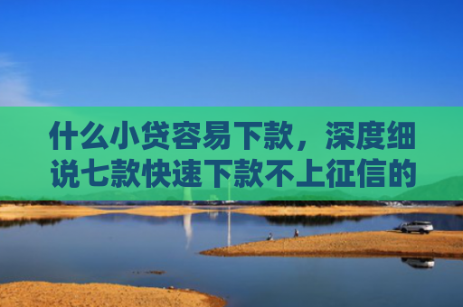 什么小贷容易下款，深度细说七款快速下款不上征信的贷款