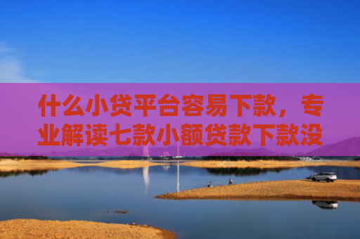 什么小贷平台容易下款，专业解读七款小额贷款下款没有上征信