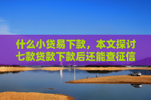 什么小贷易下款，本文探讨七款贷款下款后还能查征信吗