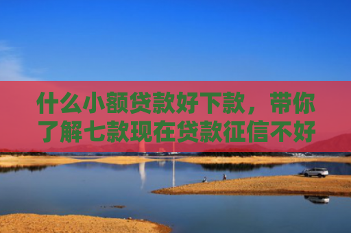 什么小额贷款好下款，带你了解七款现在贷款征信不好能下款吗
