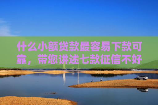 什么小额贷款最容易下款可靠，带您讲述七款征信不好去哪贷款下款快