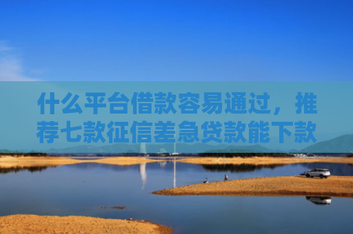什么平台借款容易通过，推荐七款征信差急贷款能下款吗