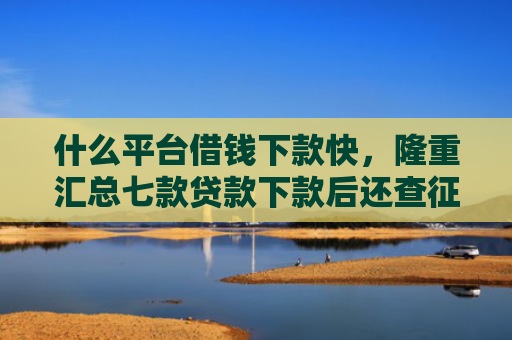 什么平台借钱下款快，隆重汇总七款贷款下款后还查征信吗