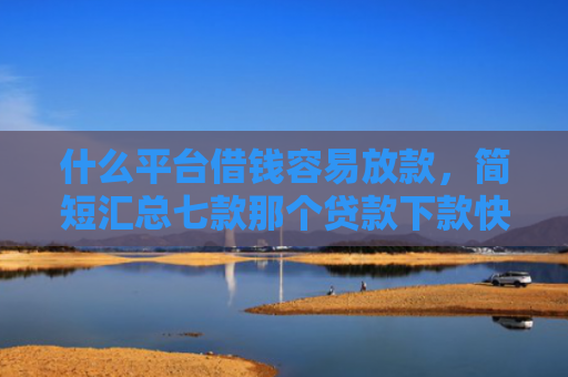 什么平台借钱容易放款，简短汇总七款那个贷款下款快不看征信