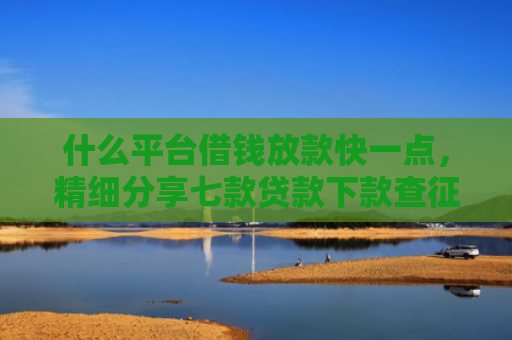 什么平台借钱放款快一点，精细分享七款贷款下款查征信吗要多久