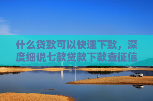 什么贷款可以快速下款，深度细说七款贷款下款查征信吗