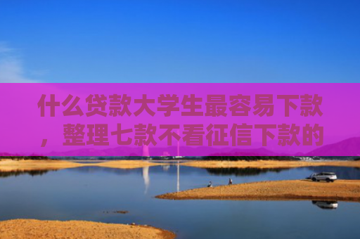 什么贷款大学生最容易下款，整理七款不看征信下款的贷款